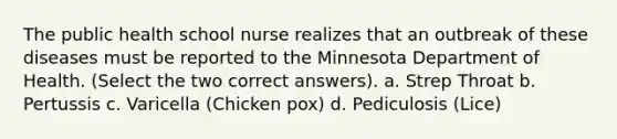 The public health school nurse realizes that an outbreak of these diseases must be reported to the Minnesota Department of Health. (Select the two correct answers). a. Strep Throat b. Pertussis c. Varicella (Chicken pox) d. Pediculosis (Lice)