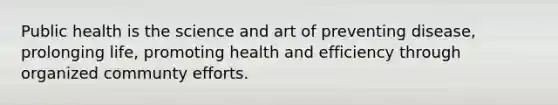 Public health is the science and art of preventing disease, prolonging life, promoting health and efficiency through organized communty efforts.