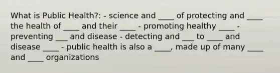 What is Public Health?: - science and ____ of protecting and ____ the health of ____ and their ____ - promoting healthy ____ - preventing ___ and disease - detecting and ___ to ____ and disease ____ - public health is also a ____, made up of many ____ and ____ organizations