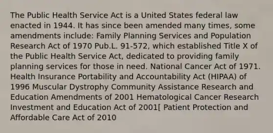 The Public Health Service Act is a United States federal law enacted in 1944. It has since been amended many times, some amendments include: Family Planning Services and Population Research Act of 1970 Pub.L. 91-572, which established Title X of the Public Health Service Act, dedicated to providing family planning services for those in need. National Cancer Act of 1971. Health Insurance Portability and Accountability Act (HIPAA) of 1996 Muscular Dystrophy Community Assistance Research and Education Amendments of 2001 Hematological Cancer Research Investment and Education Act of 2001[ Patient Protection and Affordable Care Act of 2010