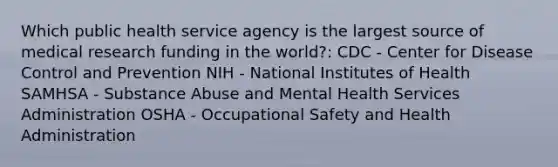 Which public health service agency is the largest source of medical research funding in the world?: CDC - Center for Disease Control and Prevention NIH - National Institutes of Health SAMHSA - Substance Abuse and Mental Health Services Administration OSHA - Occupational Safety and Health Administration