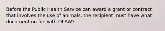 Before the Public Health Service can award a grant or contract that involves the use of animals, the recipient must have what document on file with OLAW?