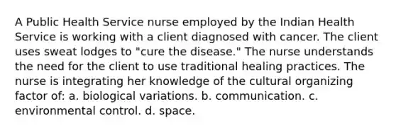 A Public Health Service nurse employed by the Indian Health Service is working with a client diagnosed with cancer. The client uses sweat lodges to "cure the disease." The nurse understands the need for the client to use traditional healing practices. The nurse is integrating her knowledge of the cultural organizing factor of: a. biological variations. b. communication. c. environmental control. d. space.