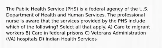 The Public Health Service (PHS) is a federal agency of the U.S. Department of Health and Human Services. The professional nurse is aware that the services provided by the PHS include which of the following? Select all that apply. A) Care to migrant workers B) Care in federal prisons C) Veterans Administration (VA) hospitals D) Indian Health Services