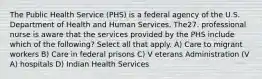 The Public Health Service (PHS) is a federal agency of the U.S. Department of Health and Human Services. The27. professional nurse is aware that the services provided by the PHS include which of the following? Select all that apply. A) Care to migrant workers B) Care in federal prisons C) V eterans Administration (V A) hospitals D) Indian Health Services