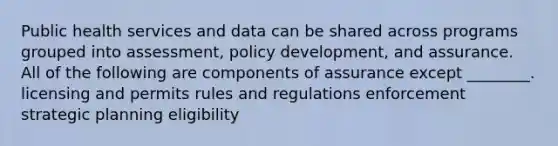 Public health services and data can be shared across programs grouped into assessment, policy development, and assurance. All of the following are components of assurance except ________. licensing and permits rules and regulations enforcement strategic planning eligibility