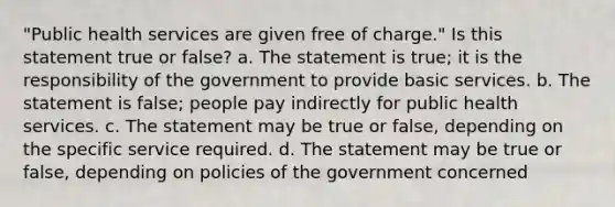 "Public health services are given free of charge." Is this statement true or false? a. The statement is true; it is the responsibility of the government to provide basic services. b. The statement is false; people pay indirectly for public health services. c. The statement may be true or false, depending on the specific service required. d. The statement may be true or false, depending on policies of the government concerned