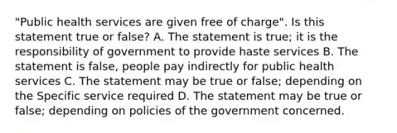 "Public health services are given free of charge". Is this statement true or false? A. The statement is true; it is the responsibility of government to provide haste services B. The statement is false, people pay indirectly for public health services C. The statement may be true or false; depending on the Specific service required D. The statement may be true or false; depending on policies of the government concerned.