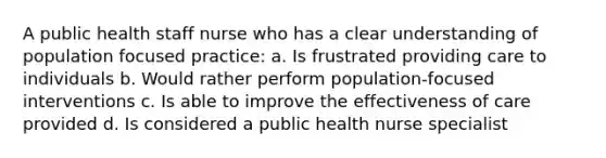 A public health staff nurse who has a clear understanding of population focused practice: a. Is frustrated providing care to individuals b. Would rather perform population-focused interventions c. Is able to improve the effectiveness of care provided d. Is considered a public health nurse specialist