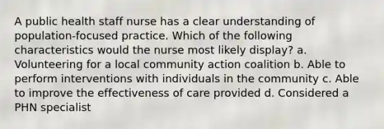 A public health staff nurse has a clear understanding of population-focused practice. Which of the following characteristics would the nurse most likely display? a. Volunteering for a local community action coalition b. Able to perform interventions with individuals in the community c. Able to improve the effectiveness of care provided d. Considered a PHN specialist