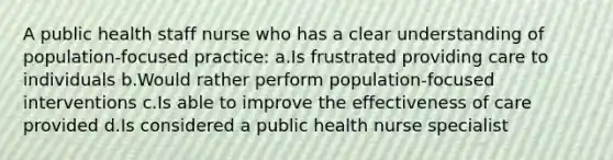 A public health staff nurse who has a clear understanding of population-focused practice: a.Is frustrated providing care to individuals b.Would rather perform population-focused interventions c.Is able to improve the effectiveness of care provided d.Is considered a public health nurse specialist