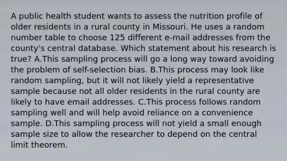 A public health student wants to assess the nutrition profile of older residents in a rural county in Missouri. He uses a random number table to choose 125 different e-mail addresses from the county's central database. Which statement about his research is true? A.This sampling process will go a long way toward avoiding the problem of self-selection bias. B.This process may look like random sampling, but it will not likely yield a representative sample because not all older residents in the rural county are likely to have email addresses. C.This process follows random sampling well and will help avoid reliance on a convenience sample. D.This sampling process will not yield a small enough sample size to allow the researcher to depend on the central limit theorem.