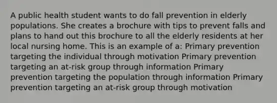 A public health student wants to do fall prevention in elderly populations. She creates a brochure with tips to prevent falls and plans to hand out this brochure to all the elderly residents at her local nursing home. This is an example of a: Primary prevention targeting the individual through motivation Primary prevention targeting an at-risk group through information Primary prevention targeting the population through information Primary prevention targeting an at-risk group through motivation