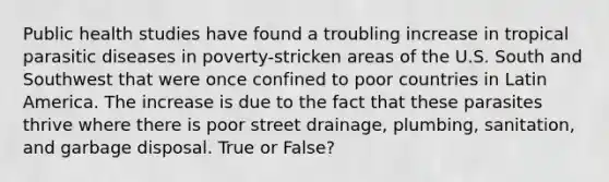 Public health studies have found a troubling increase in tropical parasitic diseases in poverty-stricken areas of the U.S. South and Southwest that were once confined to poor countries in Latin America. The increase is due to the fact that these parasites thrive where there is poor street drainage, plumbing, sanitation, and garbage disposal. True or False?