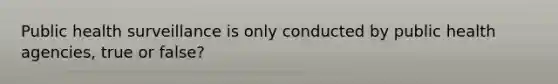 Public health surveillance is only conducted by public health agencies, true or false?