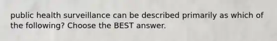 public health surveillance can be described primarily as which of the following? Choose the BEST answer.