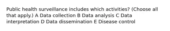 Public health surveillance includes which activities? (Choose all that apply.) A Data collection B Data analysis C Data interpretation D Data dissemination E Disease control