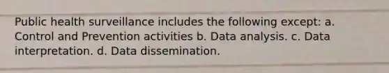 Public health surveillance includes the following except: a. Control and Prevention activities b. Data analysis. c. Data interpretation. d. Data dissemination.