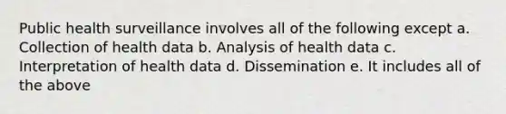 Public health surveillance involves all of the following except a. Collection of health data b. Analysis of health data c. Interpretation of health data d. Dissemination e. It includes all of the above