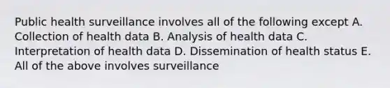 Public health surveillance involves all of the following except A. Collection of health data B. Analysis of health data C. Interpretation of health data D. Dissemination of health status E. All of the above involves surveillance