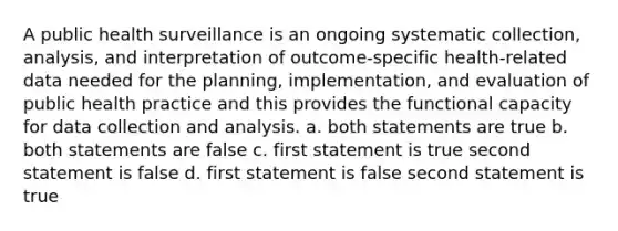 A public health surveillance is an ongoing systematic collection, analysis, and interpretation of outcome-specific health-related data needed for the planning, implementation, and evaluation of public health practice and this provides the functional capacity for data collection and analysis. a. both statements are true b. both statements are false c. first statement is true second statement is false d. first statement is false second statement is true