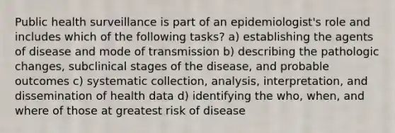 Public health surveillance is part of an epidemiologist's role and includes which of the following tasks? a) establishing the agents of disease and mode of transmission b) describing the pathologic changes, subclinical stages of the disease, and probable outcomes c) systematic collection, analysis, interpretation, and dissemination of health data d) identifying the who, when, and where of those at greatest risk of disease