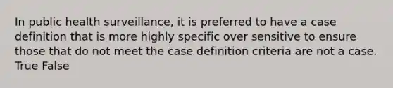 In public health surveillance, it is preferred to have a case definition that is more highly specific over sensitive to ensure those that do not meet the case definition criteria are not a case. True False