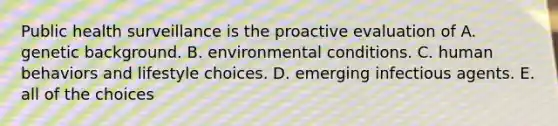 Public health surveillance is the proactive evaluation of A. genetic background. B. environmental conditions. C. human behaviors and lifestyle choices. D. emerging infectious agents. E. all of the choices