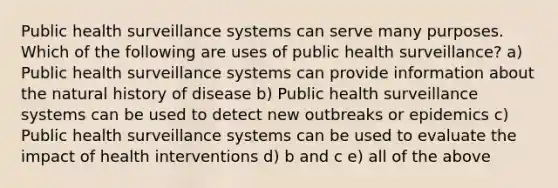 Public health surveillance systems can serve many purposes. Which of the following are uses of public health surveillance? a) Public health surveillance systems can provide information about the natural history of disease b) Public health surveillance systems can be used to detect new outbreaks or epidemics c) Public health surveillance systems can be used to evaluate the impact of health interventions d) b and c e) all of the above