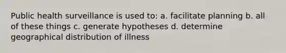 Public health surveillance is used to: a. facilitate planning b. all of these things c. generate hypotheses d. determine geographical distribution of illness