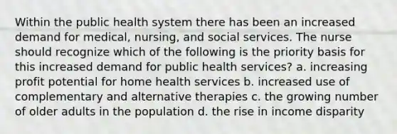 Within the public health system there has been an increased demand for medical, nursing, and social services. The nurse should recognize which of the following is the priority basis for this increased demand for public health services? a. increasing profit potential for home health services b. increased use of complementary and alternative therapies c. the growing number of older adults in the population d. the rise in income disparity