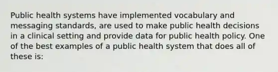 Public health systems have implemented vocabulary and messaging standards, are used to make public health decisions in a clinical setting and provide data for public health policy. One of the best examples of a public health system that does all of these is: