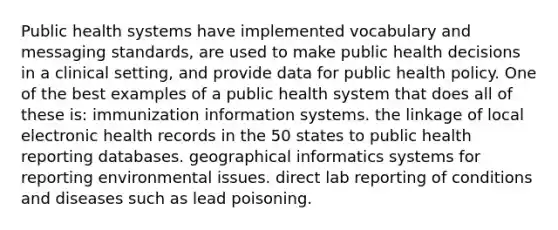 Public health systems have implemented vocabulary and messaging standards, are used to make public health decisions in a clinical setting, and provide data for public health policy. One of the best examples of a public health system that does all of these is: immunization information systems. the linkage of local electronic health records in the 50 states to public health reporting databases. geographical informatics systems for reporting environmental issues. direct lab reporting of conditions and diseases such as lead poisoning.