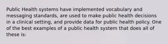 Public Health systems have implemented vocabulary and messaging standards, are used to make public health decisions in a clinical setting, and provide data for public health policy. One of the best examples of a public health system that does all of these is: