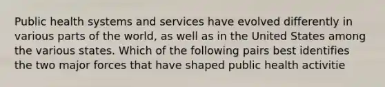 Public health systems and services have evolved differently in various parts of the world, as well as in the United States among the various states. Which of the following pairs best identifies the two major forces that have shaped public health activitie