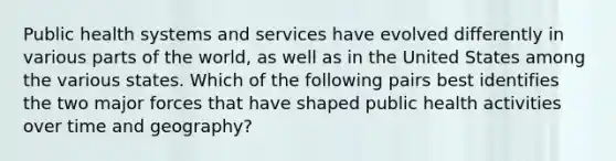 Public health systems and services have evolved differently in various parts of the world, as well as in the United States among the various states. Which of the following pairs best identifies the two major forces that have shaped public health activities over time and geography?