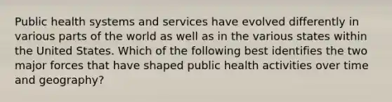 Public health systems and services have evolved differently in various parts of the world as well as in the various states within the United States. Which of the following best identifies the two major forces that have shaped public health activities over time and geography?