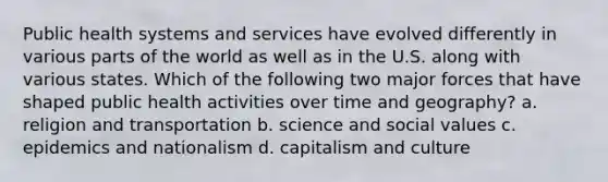 Public health systems and services have evolved differently in various parts of the world as well as in the U.S. along with various states. Which of the following two major forces that have shaped public health activities over time and geography? a. religion and transportation b. science and social values c. epidemics and nationalism d. capitalism and culture