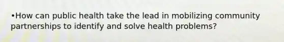 •How can public health take the lead in mobilizing community partnerships to identify and solve health problems?