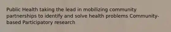 Public Health taking the lead in mobilizing community partnerships to identify and solve health problems Community- based Participatory research