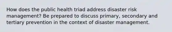 How does the public health triad address disaster risk management? Be prepared to discuss primary, secondary and tertiary prevention in the context of disaster management.