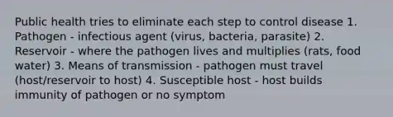 Public health tries to eliminate each step to control disease 1. Pathogen - infectious agent (virus, bacteria, parasite) 2. Reservoir - where the pathogen lives and multiplies (rats, food water) 3. Means of transmission - pathogen must travel (host/reservoir to host) 4. Susceptible host - host builds immunity of pathogen or no symptom