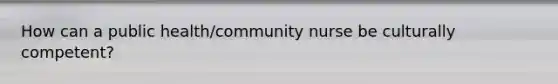 How can a public health/community nurse be culturally competent?