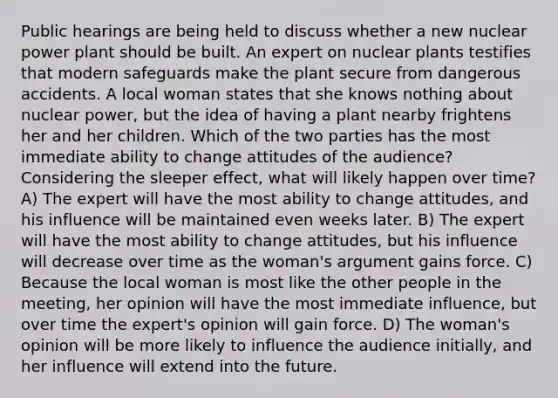 Public hearings are being held to discuss whether a new nuclear power plant should be built. An expert on nuclear plants testifies that modern safeguards make the plant secure from dangerous accidents. A local woman states that she knows nothing about nuclear power, but the idea of having a plant nearby frightens her and her children. Which of the two parties has the most immediate ability to change attitudes of the audience? Considering the sleeper effect, what will likely happen over time? A) The expert will have the most ability to change attitudes, and his influence will be maintained even weeks later. B) The expert will have the most ability to change attitudes, but his influence will decrease over time as the woman's argument gains force. C) Because the local woman is most like the other people in the meeting, her opinion will have the most immediate influence, but over time the expert's opinion will gain force. D) The woman's opinion will be more likely to influence the audience initially, and her influence will extend into the future.