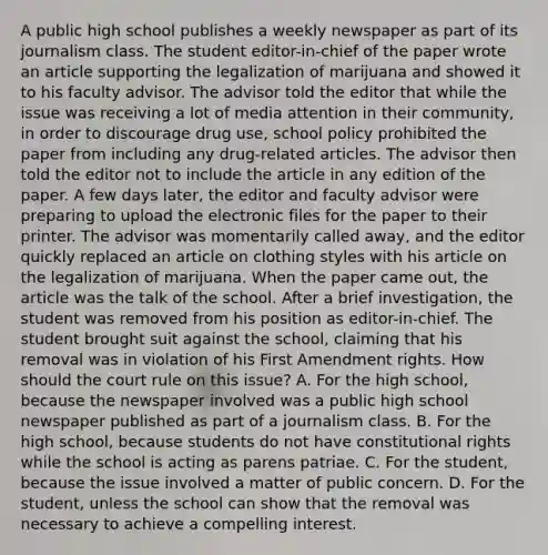 A public high school publishes a weekly newspaper as part of its journalism class. The student editor-in-chief of the paper wrote an article supporting the legalization of marijuana and showed it to his faculty advisor. The advisor told the editor that while the issue was receiving a lot of media attention in their community, in order to discourage drug use, school policy prohibited the paper from including any drug-related articles. The advisor then told the editor not to include the article in any edition of the paper. A few days later, the editor and faculty advisor were preparing to upload the electronic files for the paper to their printer. The advisor was momentarily called away, and the editor quickly replaced an article on clothing styles with his article on the legalization of marijuana. When the paper came out, the article was the talk of the school. After a brief investigation, the student was removed from his position as editor-in-chief. The student brought suit against the school, claiming that his removal was in violation of his First Amendment rights. How should the court rule on this issue? A. For the high school, because the newspaper involved was a public high school newspaper published as part of a journalism class. B. For the high school, because students do not have constitutional rights while the school is acting as parens patriae. C. For the student, because the issue involved a matter of public concern. D. For the student, unless the school can show that the removal was necessary to achieve a compelling interest.