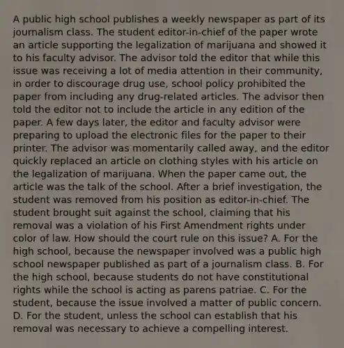 A public high school publishes a weekly newspaper as part of its journalism class. The student editor-in-chief of the paper wrote an article supporting the legalization of marijuana and showed it to his faculty advisor. The advisor told the editor that while this issue was receiving a lot of media attention in their community, in order to discourage drug use, school policy prohibited the paper from including any drug-related articles. The advisor then told the editor not to include the article in any edition of the paper. A few days later, the editor and faculty advisor were preparing to upload the electronic files for the paper to their printer. The advisor was momentarily called away, and the editor quickly replaced an article on clothing styles with his article on the legalization of marijuana. When the paper came out, the article was the talk of the school. After a brief investigation, the student was removed from his position as editor-in-chief. The student brought suit against the school, claiming that his removal was a violation of his First Amendment rights under color of law. How should the court rule on this issue? A. For the high school, because the newspaper involved was a public high school newspaper published as part of a journalism class. B. For the high school, because students do not have constitutional rights while the school is acting as parens patriae. C. For the student, because the issue involved a matter of public concern. D. For the student, unless the school can establish that his removal was necessary to achieve a compelling interest.