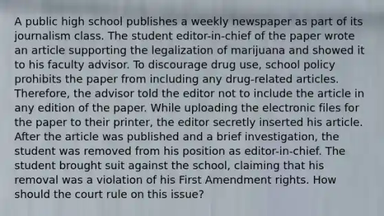 A public high school publishes a weekly newspaper as part of its journalism class. The student editor-in-chief of the paper wrote an article supporting the legalization of marijuana and showed it to his faculty advisor. To discourage drug use, school policy prohibits the paper from including any drug-related articles. Therefore, the advisor told the editor not to include the article in any edition of the paper. While uploading the electronic files for the paper to their printer, the editor secretly inserted his article. After the article was published and a brief investigation, the student was removed from his position as editor-in-chief. The student brought suit against the school, claiming that his removal was a violation of his First Amendment rights. How should the court rule on this issue?