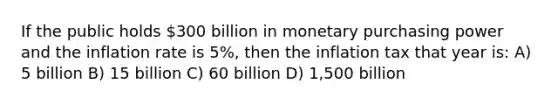 If the public holds 300 billion in monetary purchasing power and the inflation rate is 5%, then the inflation tax that year is: A) 5 billion B) 15 billion C) 60 billion D) 1,500 billion