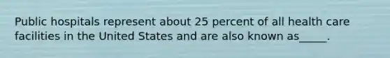 Public hospitals represent about 25 percent of all health care facilities in the United States and are also known as_____.