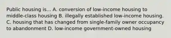 Public housing is... A. conversion of low-income housing to middle-class housing B. illegally established low-income housing. C. housing that has changed from single-family owner occupancy to abandonment D. low-income government-owned housing